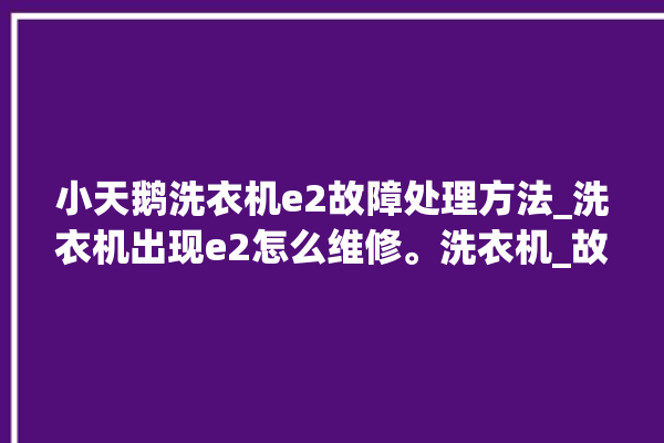 小天鹅洗衣机e2故障处理方法_洗衣机出现e2怎么维修。洗衣机_故障处理