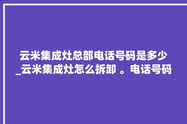 云米集成灶总部电话号码是多少_云米集成灶怎么拆卸 。电话号码