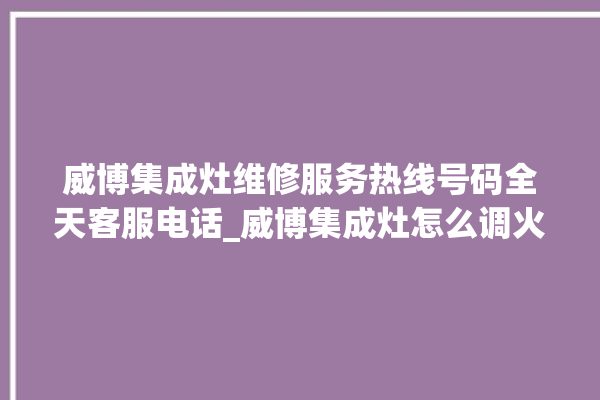 威博集成灶维修服务热线号码全天客服电话_威博集成灶怎么调火 。服务热线