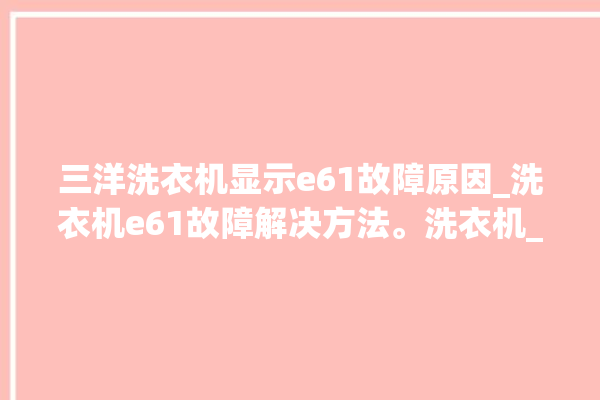 三洋洗衣机显示e61故障原因_洗衣机e61故障解决方法。洗衣机_故障