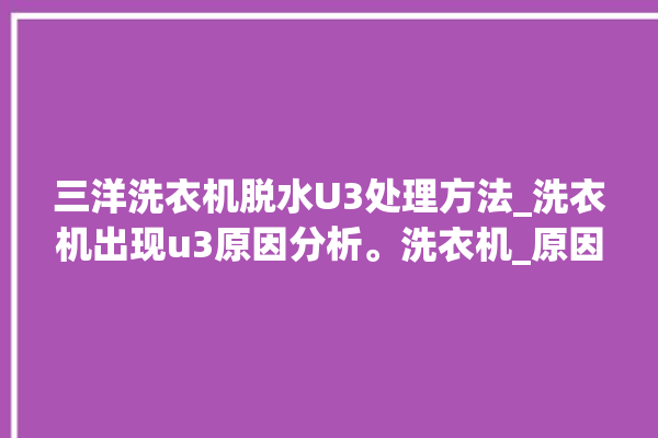 三洋洗衣机脱水U3处理方法_洗衣机出现u3原因分析。洗衣机_原因