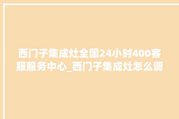 西门子集成灶全国24小时400客服服务中心_西门子集成灶怎么调火 。客服