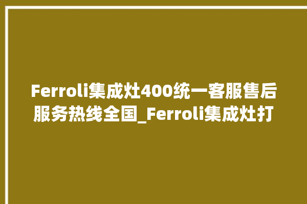 Ferroli集成灶400统一客服售后服务热线全国_Ferroli集成灶打火松手灭 。客服