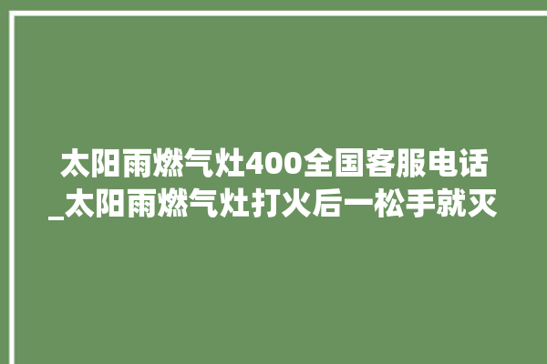 太阳雨燃气灶400全国客服电话_太阳雨燃气灶打火后一松手就灭 。燃气灶