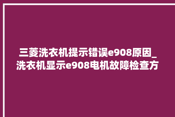 三菱洗衣机提示错误e908原因_洗衣机显示e908电机故障检查方法。洗衣机_电机