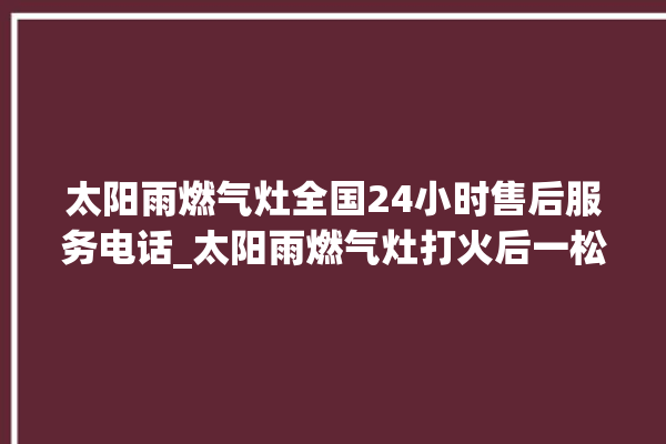 太阳雨燃气灶全国24小时售后服务电话_太阳雨燃气灶打火后一松手就灭 。燃气灶