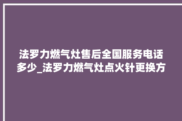 法罗力燃气灶售后全国服务电话多少_法罗力燃气灶点火针更换方法 。燃气灶