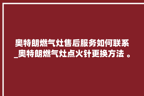 奥特朗燃气灶售后服务如何联系_奥特朗燃气灶点火针更换方法 。燃气灶