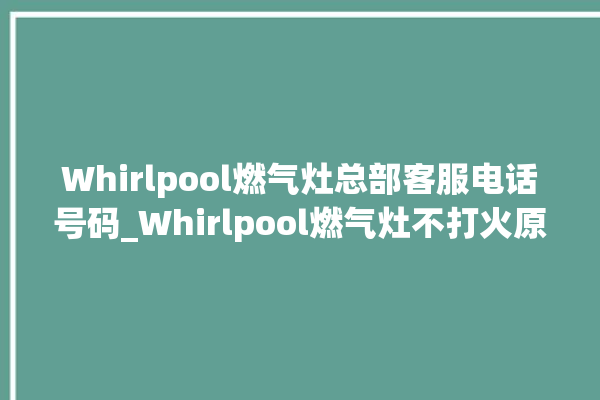 Whirlpool燃气灶总部客服电话号码_Whirlpool燃气灶不打火原因 。燃气灶