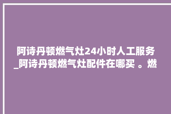 阿诗丹顿燃气灶24小时人工服务_阿诗丹顿燃气灶配件在哪买 。燃气灶