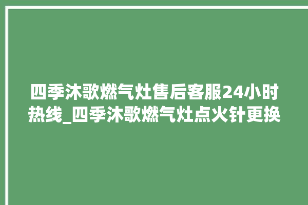 四季沐歌燃气灶售后客服24小时热线_四季沐歌燃气灶点火针更换方法 。燃气灶