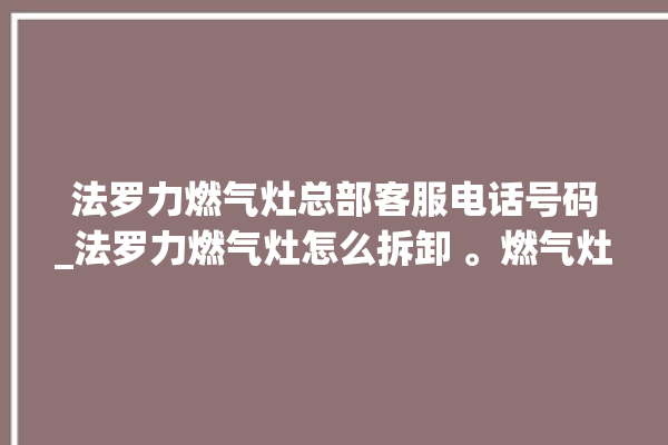 法罗力燃气灶总部客服电话号码_法罗力燃气灶怎么拆卸 。燃气灶