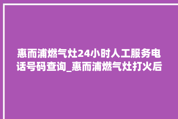 惠而浦燃气灶24小时人工服务电话号码查询_惠而浦燃气灶打火后一松手就灭 。燃气灶