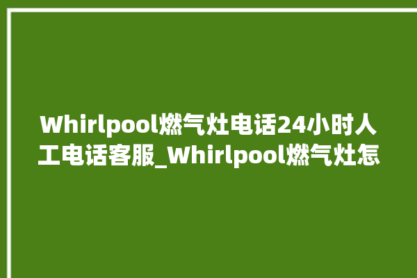 Whirlpool燃气灶电话24小时人工电话客服_Whirlpool燃气灶怎么调火 。燃气灶