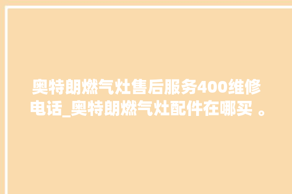 奥特朗燃气灶售后服务400维修电话_奥特朗燃气灶配件在哪买 。燃气灶