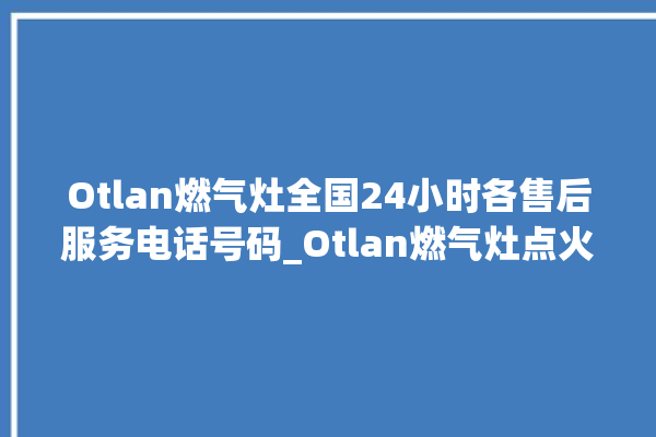 Otlan燃气灶全国24小时各售后服务电话号码_Otlan燃气灶点火针更换方法 。燃气灶