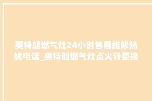 奥特朗燃气灶24小时售后维修热线电话_奥特朗燃气灶点火针更换方法 。燃气灶