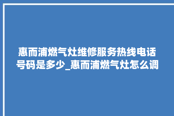 惠而浦燃气灶维修服务热线电话号码是多少_惠而浦燃气灶怎么调火 。燃气灶