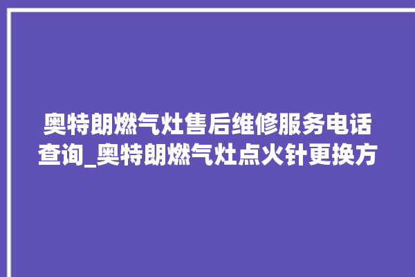 奥特朗燃气灶售后维修服务电话查询_奥特朗燃气灶点火针更换方法 。燃气灶