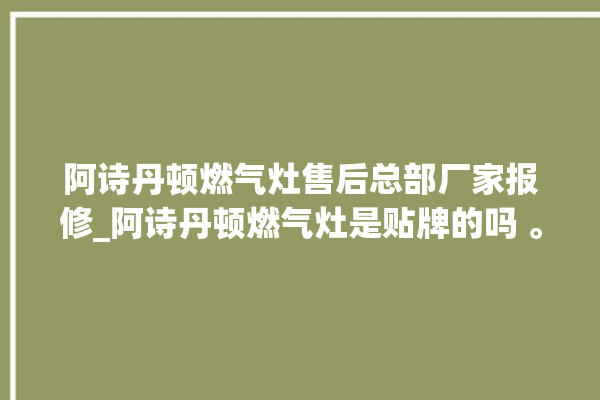 阿诗丹顿燃气灶售后总部厂家报修_阿诗丹顿燃气灶是贴牌的吗 。燃气灶