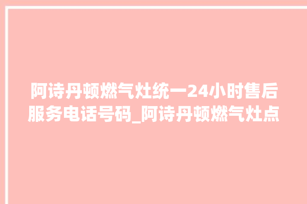 阿诗丹顿燃气灶统一24小时售后服务电话号码_阿诗丹顿燃气灶点火针更换方法 。燃气灶