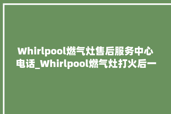 Whirlpool燃气灶售后服务中心电话_Whirlpool燃气灶打火后一松手就灭 。燃气灶