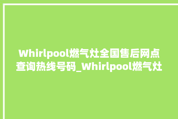 Whirlpool燃气灶全国售后网点查询热线号码_Whirlpool燃气灶价格表 。燃气灶