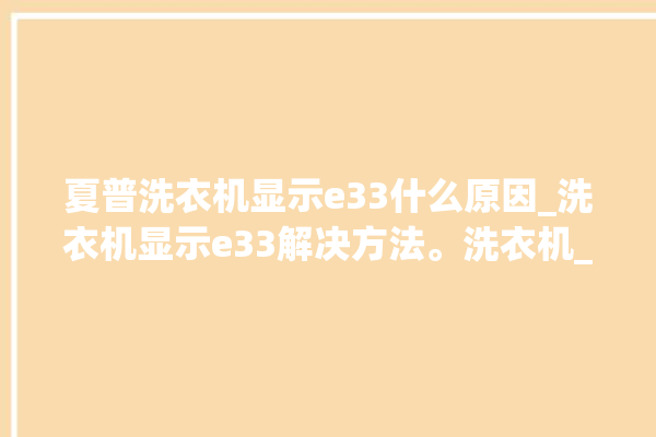 夏普洗衣机显示e33什么原因_洗衣机显示e33解决方法。洗衣机_解决方法