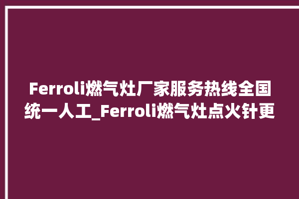 Ferroli燃气灶厂家服务热线全国统一人工_Ferroli燃气灶点火针更换方法 。燃气灶