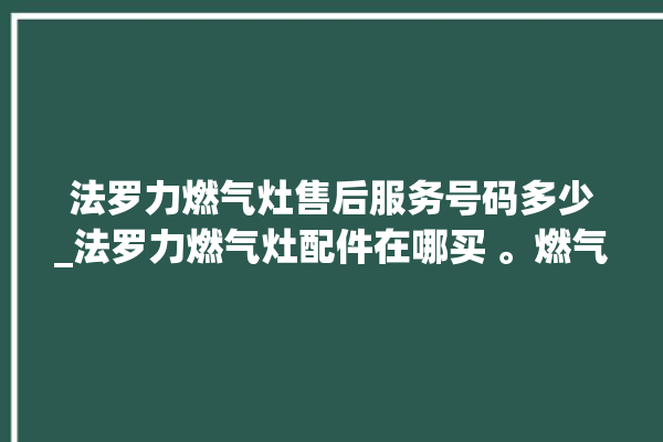 法罗力燃气灶售后服务号码多少_法罗力燃气灶配件在哪买 。燃气灶