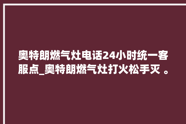 奥特朗燃气灶电话24小时统一客服点_奥特朗燃气灶打火松手灭 。燃气灶