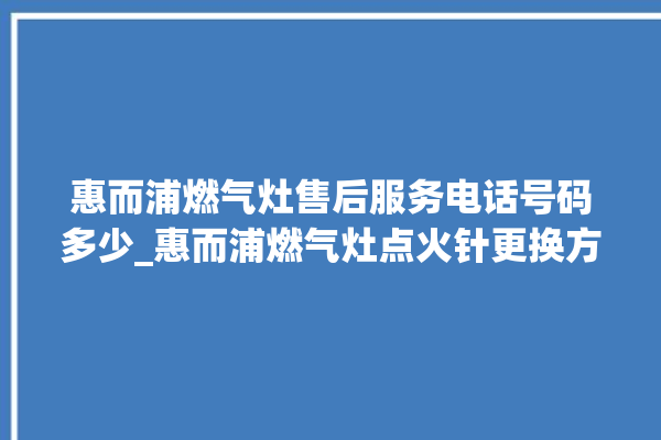 惠而浦燃气灶售后服务电话号码多少_惠而浦燃气灶点火针更换方法 。燃气灶