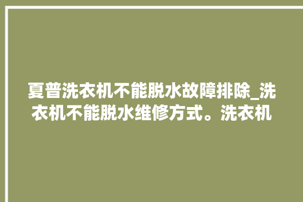 夏普洗衣机不能脱水故障排除_洗衣机不能脱水维修方式。洗衣机_故障排除