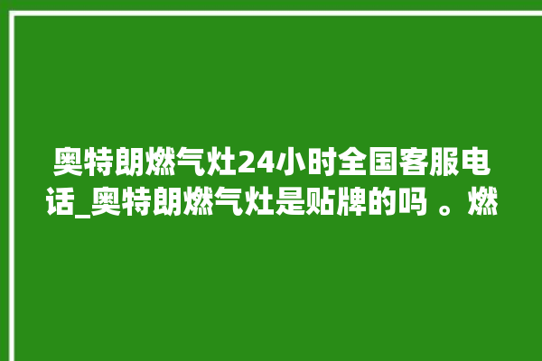 奥特朗燃气灶24小时全国客服电话_奥特朗燃气灶是贴牌的吗 。燃气灶