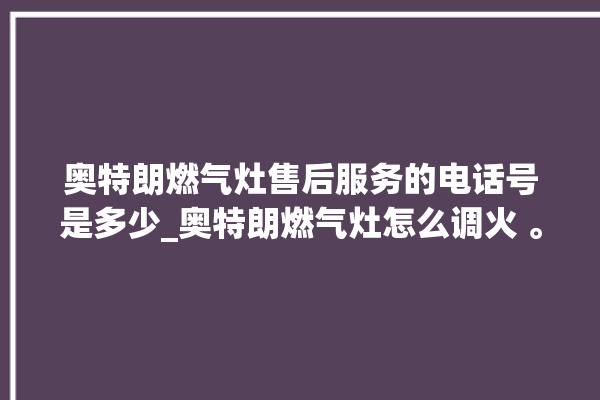 奥特朗燃气灶售后服务的电话号是多少_奥特朗燃气灶怎么调火 。燃气灶