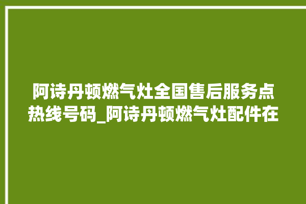 阿诗丹顿燃气灶全国售后服务点热线号码_阿诗丹顿燃气灶配件在哪买 。燃气灶