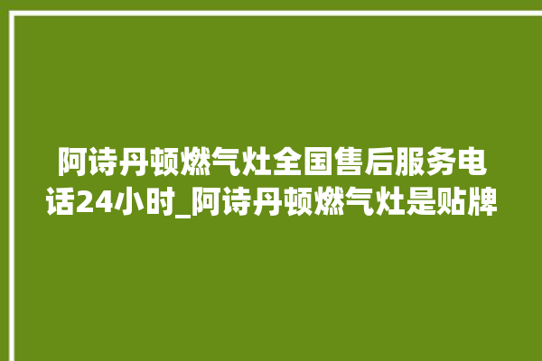 阿诗丹顿燃气灶全国售后服务电话24小时_阿诗丹顿燃气灶是贴牌的吗 。燃气灶