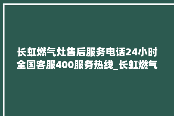 长虹燃气灶售后服务电话24小时全国客服400服务热线_长虹燃气灶打火松手灭 。长虹