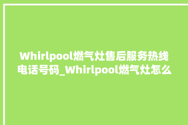 Whirlpool燃气灶售后服务热线电话号码_Whirlpool燃气灶怎么拆卸 。燃气灶