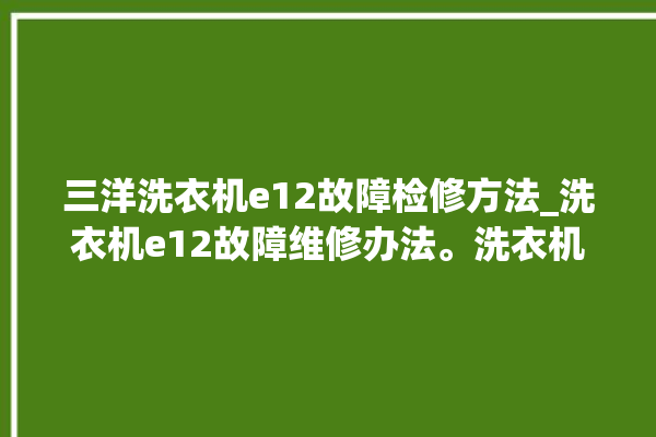 三洋洗衣机e12故障检修方法_洗衣机e12故障维修办法。洗衣机_故障