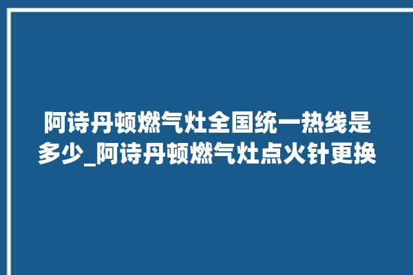 阿诗丹顿燃气灶全国统一热线是多少_阿诗丹顿燃气灶点火针更换方法 。燃气灶