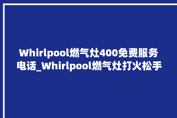 Whirlpool燃气灶400免费服务电话_Whirlpool燃气灶打火松手灭 。燃气灶