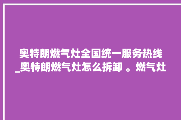 奥特朗燃气灶全国统一服务热线_奥特朗燃气灶怎么拆卸 。燃气灶