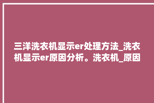 三洋洗衣机显示er处理方法_洗衣机显示er原因分析。洗衣机_原因