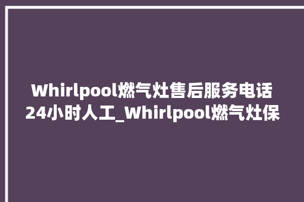 Whirlpool燃气灶售后服务电话24小时人工_Whirlpool燃气灶保修多少年 。燃气灶