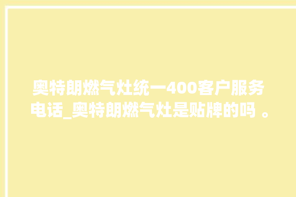 奥特朗燃气灶统一400客户服务电话_奥特朗燃气灶是贴牌的吗 。燃气灶