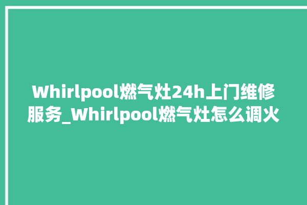 Whirlpool燃气灶24h上门维修服务_Whirlpool燃气灶怎么调火 。燃气灶