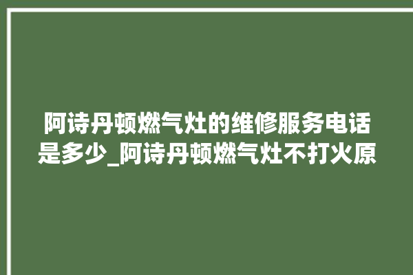 阿诗丹顿燃气灶的维修服务电话是多少_阿诗丹顿燃气灶不打火原因 。燃气灶