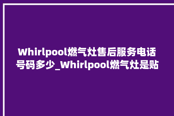 Whirlpool燃气灶售后服务电话号码多少_Whirlpool燃气灶是贴牌的吗 。燃气灶