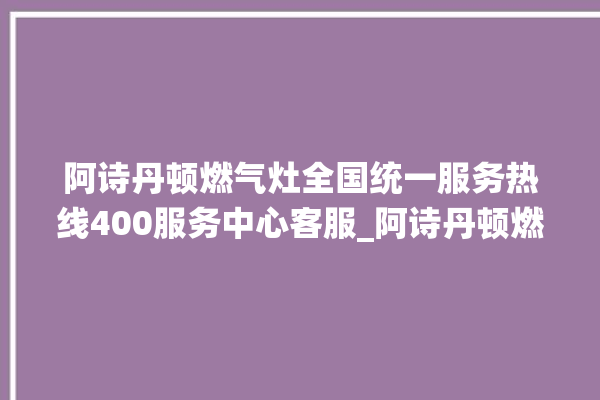 阿诗丹顿燃气灶全国统一服务热线400服务中心客服_阿诗丹顿燃气灶保修多少年 。燃气灶